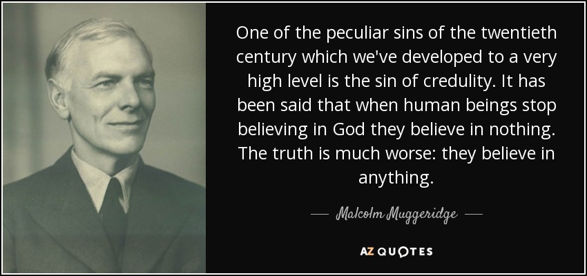 One of the peculiar sins of the twentieth century which we've developed to a very high level is the sin of credulity. It has been said that when human beings stop believing in God they believe in nothing. The truth is much worse: they believe in anything. - Malcolm Muggeridge
