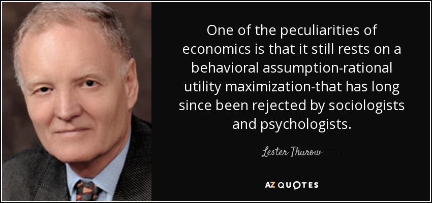 One of the peculiarities of economics is that it still rests on a behavioral assumption-rational utility maximization-that has long since been rejected by sociologists and psychologists. - Lester Thurow