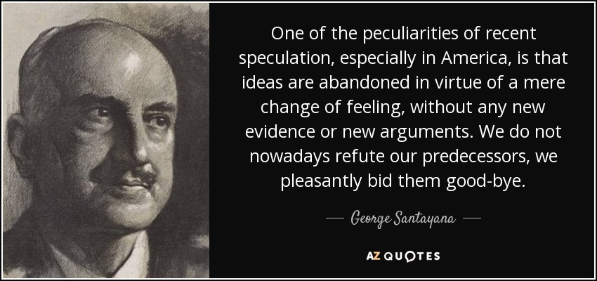 One of the peculiarities of recent speculation, especially in America, is that ideas are abandoned in virtue of a mere change of feeling, without any new evidence or new arguments. We do not nowadays refute our predecessors, we pleasantly bid them good-bye. - George Santayana