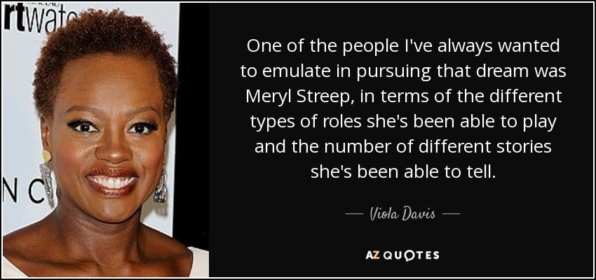 One of the people I've always wanted to emulate in pursuing that dream was Meryl Streep, in terms of the different types of roles she's been able to play and the number of different stories she's been able to tell. - Viola Davis