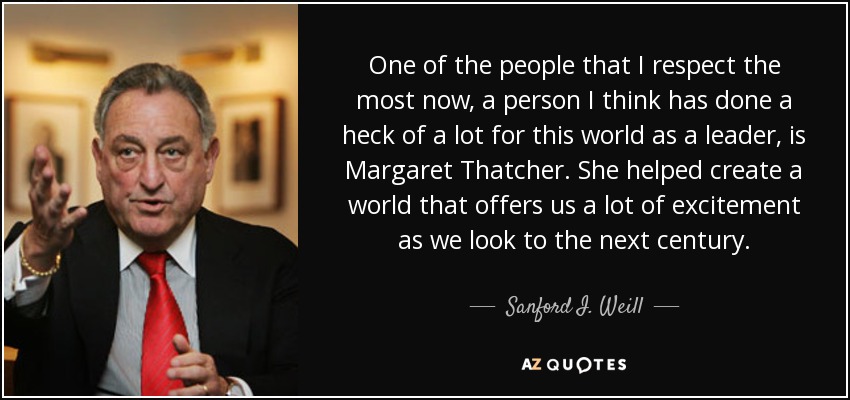 One of the people that I respect the most now, a person I think has done a heck of a lot for this world as a leader, is Margaret Thatcher. She helped create a world that offers us a lot of excitement as we look to the next century. - Sanford I. Weill