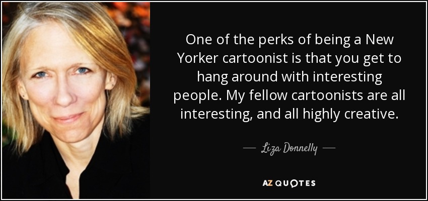 One of the perks of being a New Yorker cartoonist is that you get to hang around with interesting people. My fellow cartoonists are all interesting, and all highly creative. - Liza Donnelly