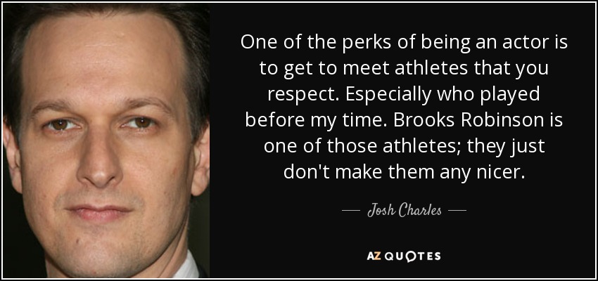 One of the perks of being an actor is to get to meet athletes that you respect. Especially who played before my time. Brooks Robinson is one of those athletes; they just don't make them any nicer. - Josh Charles