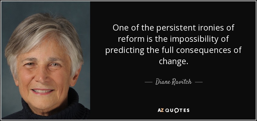 One of the persistent ironies of reform is the impossibility of predicting the full consequences of change. - Diane Ravitch