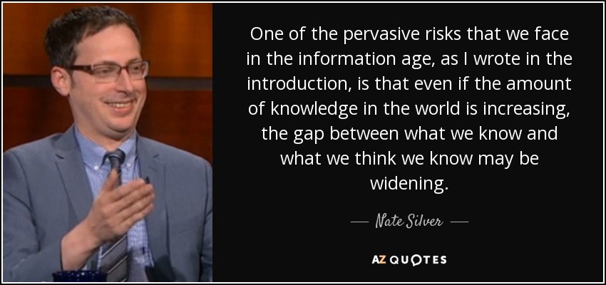 One of the pervasive risks that we face in the information age, as I wrote in the introduction, is that even if the amount of knowledge in the world is increasing, the gap between what we know and what we think we know may be widening. - Nate Silver