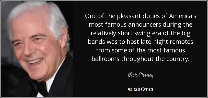 One of the pleasant duties of America's most famous announcers during the relatively short swing era of the big bands was to host late-night remotes from some of the most famous ballrooms throughout the country. - Nick Clooney