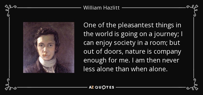 One of the pleasantest things in the world is going on a journey; I can enjoy society in a room; but out of doors, nature is company enough for me. I am then never less alone than when alone. - William Hazlitt