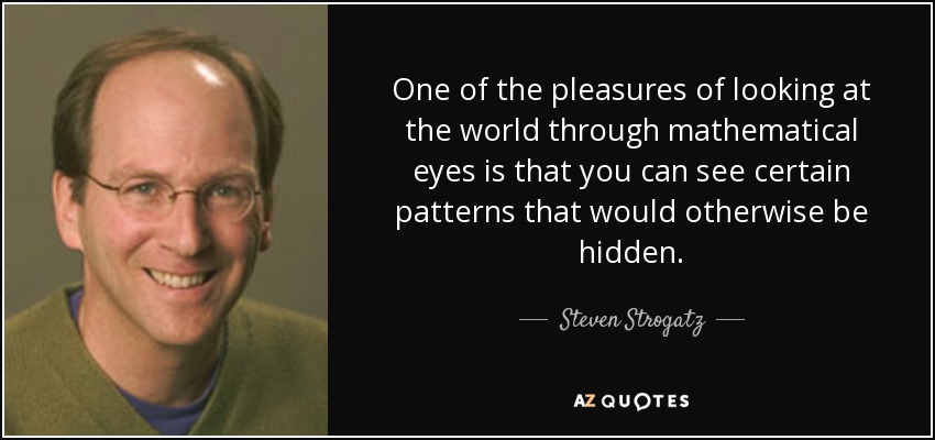 One of the pleasures of looking at the world through mathematical eyes is that you can see certain patterns that would otherwise be hidden. - Steven Strogatz