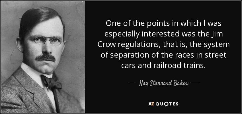 One of the points in which I was especially interested was the Jim Crow regulations, that is, the system of separation of the races in street cars and railroad trains. - Ray Stannard Baker