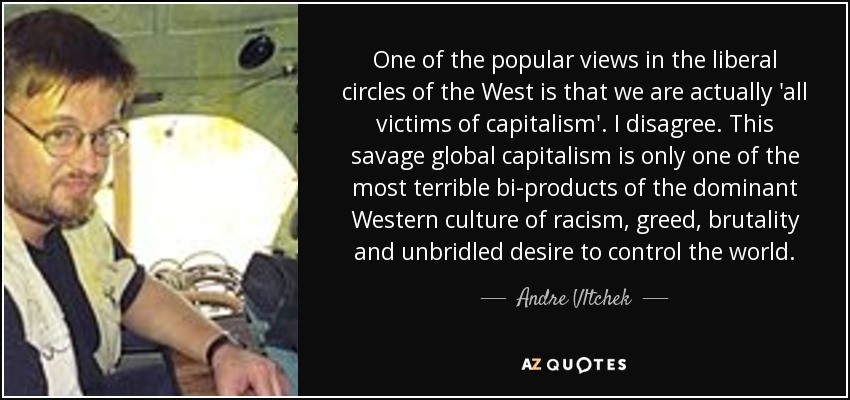 One of the popular views in the liberal circles of the West is that we are actually 'all victims of capitalism'. I disagree. This savage global capitalism is only one of the most terrible bi-products of the dominant Western culture of racism, greed, brutality and unbridled desire to control the world. - Andre Vltchek