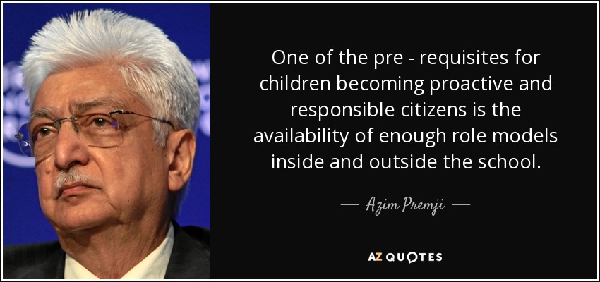 One of the pre - requisites for children becoming proactive and responsible citizens is the availability of enough role models inside and outside the school. - Azim Premji