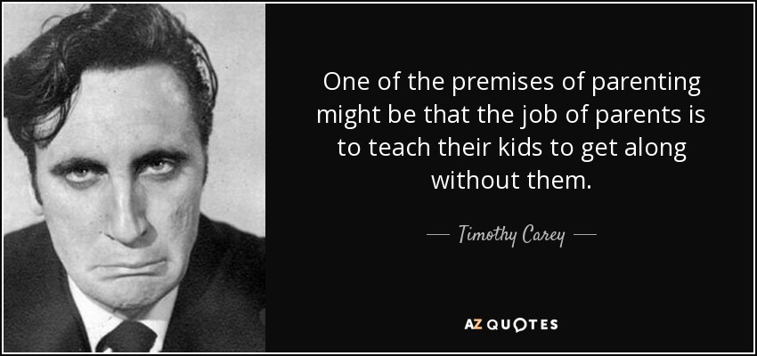 One of the premises of parenting might be that the job of parents is to teach their kids to get along without them. - Timothy Carey