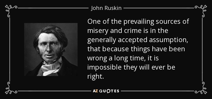 One of the prevailing sources of misery and crime is in the generally accepted assumption, that because things have been wrong a long time, it is impossible they will ever be right. - John Ruskin