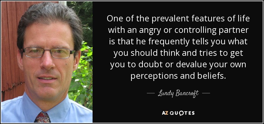 One of the prevalent features of life with an angry or controlling partner is that he frequently tells you what you should think and tries to get you to doubt or devalue your own perceptions and beliefs. - Lundy Bancroft