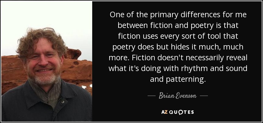 One of the primary differences for me between fiction and poetry is that fiction uses every sort of tool that poetry does but hides it much, much more. Fiction doesn't necessarily reveal what it's doing with rhythm and sound and patterning. - Brian Evenson