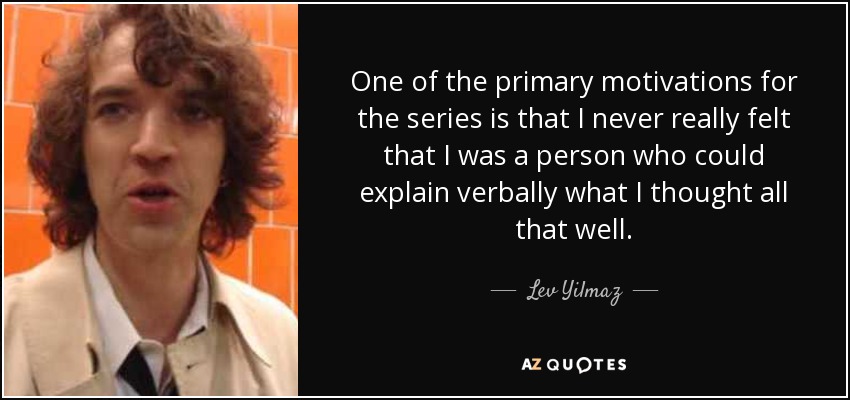 One of the primary motivations for the series is that I never really felt that I was a person who could explain verbally what I thought all that well. - Lev Yilmaz