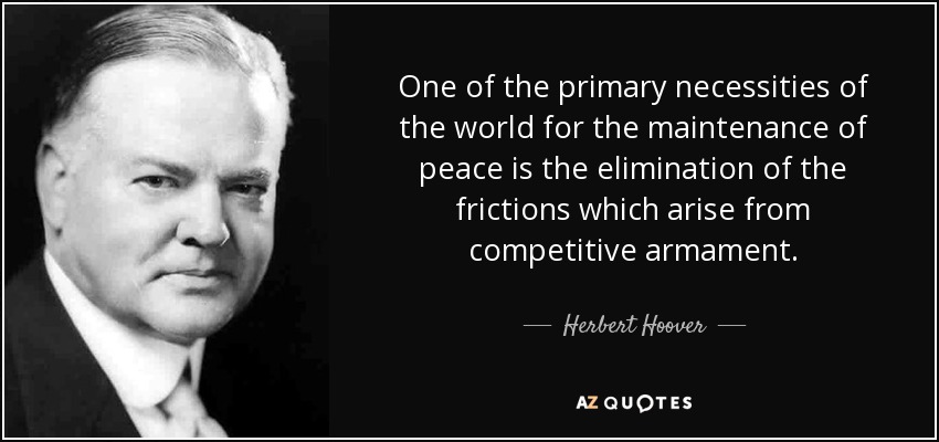 One of the primary necessities of the world for the maintenance of peace is the elimination of the frictions which arise from competitive armament. - Herbert Hoover