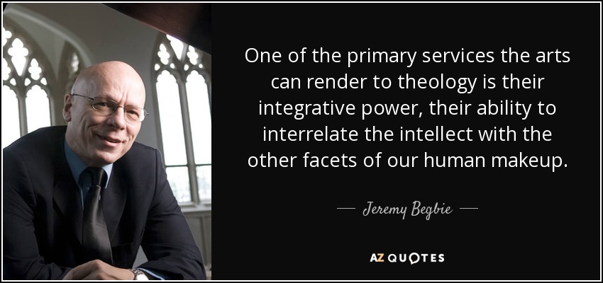 One of the primary services the arts can render to theology is their integrative power, their ability to interrelate the intellect with the other facets of our human makeup. - Jeremy Begbie