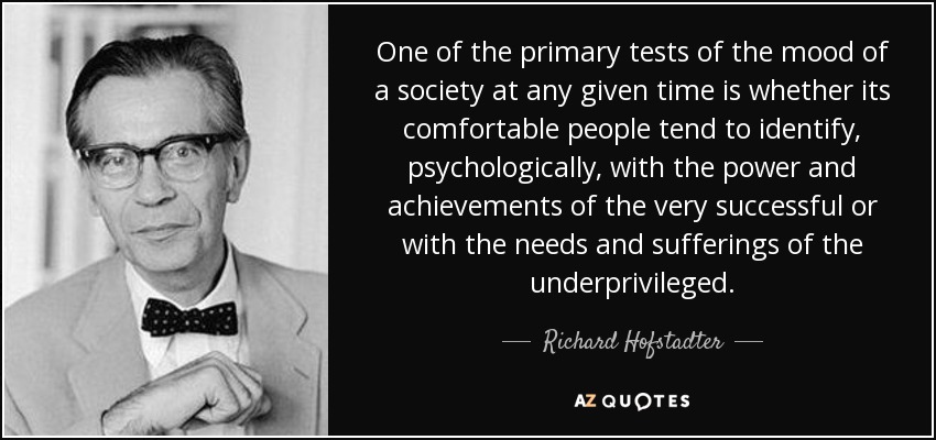 One of the primary tests of the mood of a society at any given time is whether its comfortable people tend to identify, psychologically, with the power and achievements of the very successful or with the needs and sufferings of the underprivileged. - Richard Hofstadter