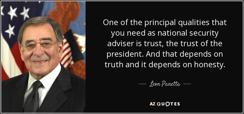 One of the principal qualities that you need as national security adviser is trust, the trust of the president. And that depends on truth and it depends on honesty. - Leon Panetta