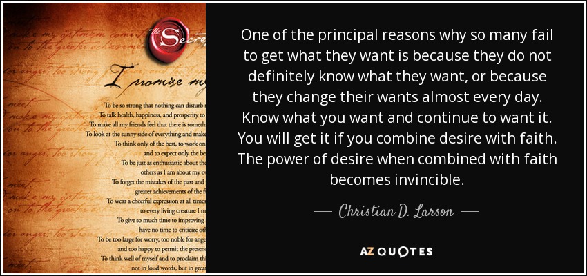 One of the principal reasons why so many fail to get what they want is because they do not definitely know what they want, or because they change their wants almost every day. Know what you want and continue to want it. You will get it if you combine desire with faith. The power of desire when combined with faith becomes invincible. - Christian D. Larson