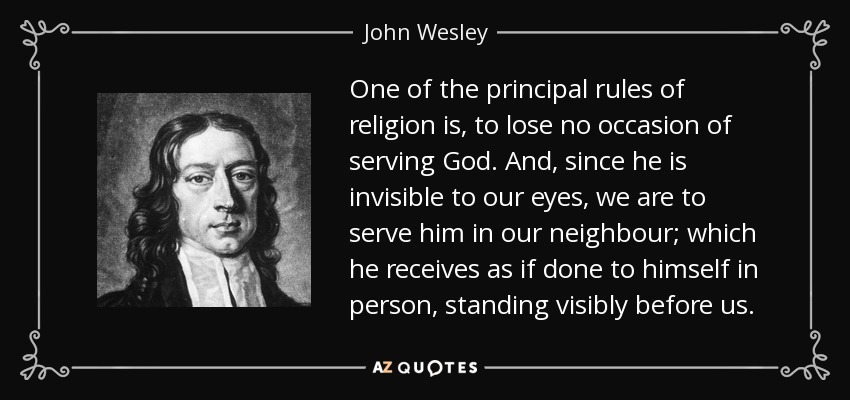 One of the principal rules of religion is, to lose no occasion of serving God. And, since he is invisible to our eyes, we are to serve him in our neighbour; which he receives as if done to himself in person, standing visibly before us. - John Wesley