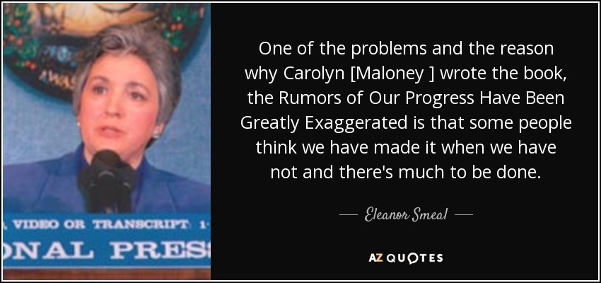 One of the problems and the reason why Carolyn [Maloney ] wrote the book, the Rumors of Our Progress Have Been Greatly Exaggerated is that some people think we have made it when we have not and there's much to be done. - Eleanor Smeal