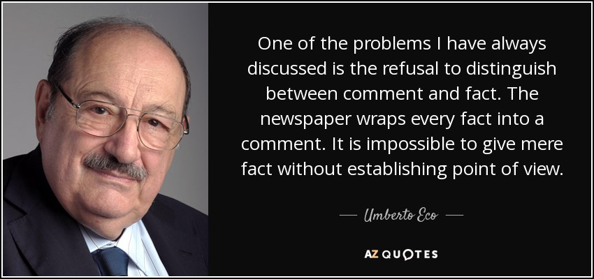 One of the problems I have always discussed is the refusal to distinguish between comment and fact. The newspaper wraps every fact into a comment. It is impossible to give mere fact without establishing point of view. - Umberto Eco