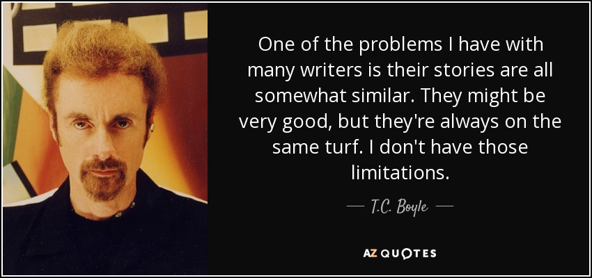 One of the problems I have with many writers is their stories are all somewhat similar. They might be very good, but they're always on the same turf. I don't have those limitations. - T.C. Boyle