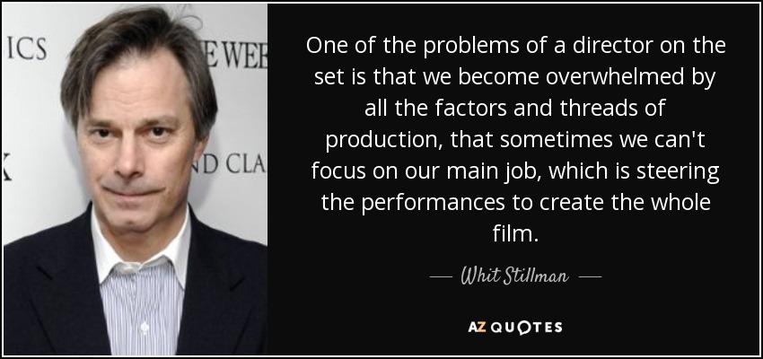 One of the problems of a director on the set is that we become overwhelmed by all the factors and threads of production, that sometimes we can't focus on our main job, which is steering the performances to create the whole film. - Whit Stillman