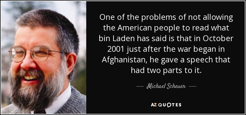 One of the problems of not allowing the American people to read what bin Laden has said is that in October 2001 just after the war began in Afghanistan, he gave a speech that had two parts to it. - Michael Scheuer