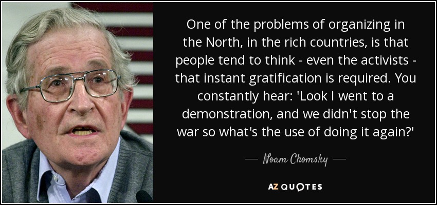 One of the problems of organizing in the North, in the rich countries, is that people tend to think - even the activists - that instant gratification is required. You constantly hear: 'Look I went to a demonstration, and we didn't stop the war so what's the use of doing it again?' - Noam Chomsky