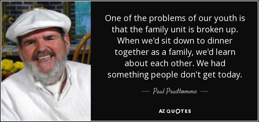One of the problems of our youth is that the family unit is broken up. When we'd sit down to dinner together as a family, we'd learn about each other. We had something people don't get today. - Paul Prudhomme