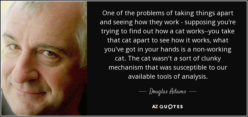 One of the problems of taking things apart and seeing how they work - supposing you're trying to find out how a cat works--you take that cat apart to see how it works, what you've got in your hands is a non-working cat. The cat wasn't a sort of clunky mechanism that was susceptible to our available tools of analysis. - Douglas Adams