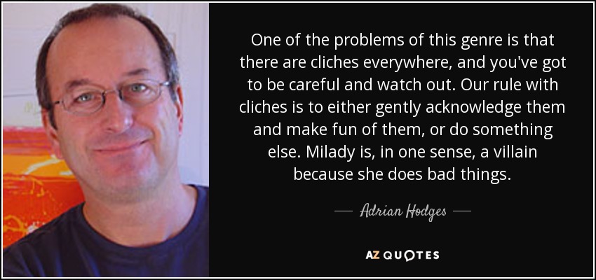 One of the problems of this genre is that there are cliches everywhere, and you've got to be careful and watch out. Our rule with cliches is to either gently acknowledge them and make fun of them, or do something else. Milady is, in one sense, a villain because she does bad things. - Adrian Hodges