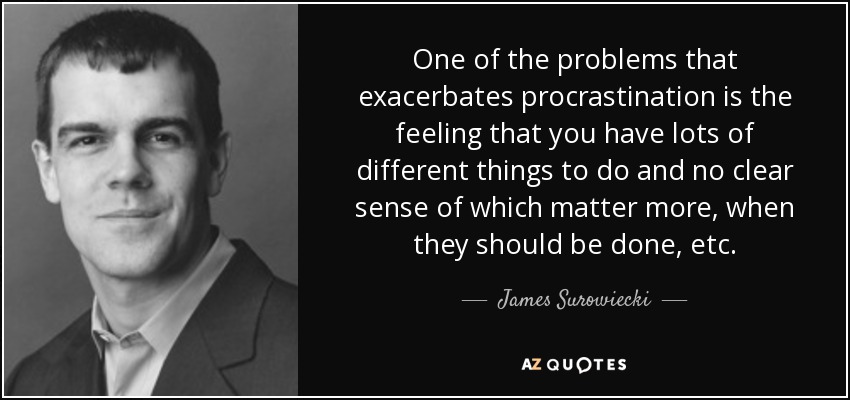 One of the problems that exacerbates procrastination is the feeling that you have lots of different things to do and no clear sense of which matter more, when they should be done, etc. - James Surowiecki