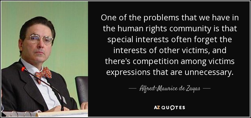 One of the problems that we have in the human rights community is that special interests often forget the interests of other victims, and there's competition among victims expressions that are unnecessary. - Alfred-Maurice de Zayas