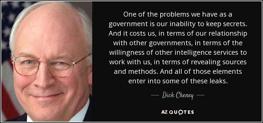 One of the problems we have as a government is our inability to keep secrets. And it costs us, in terms of our relationship with other governments, in terms of the willingness of other intelligence services to work with us, in terms of revealing sources and methods. And all of those elements enter into some of these leaks. - Dick Cheney