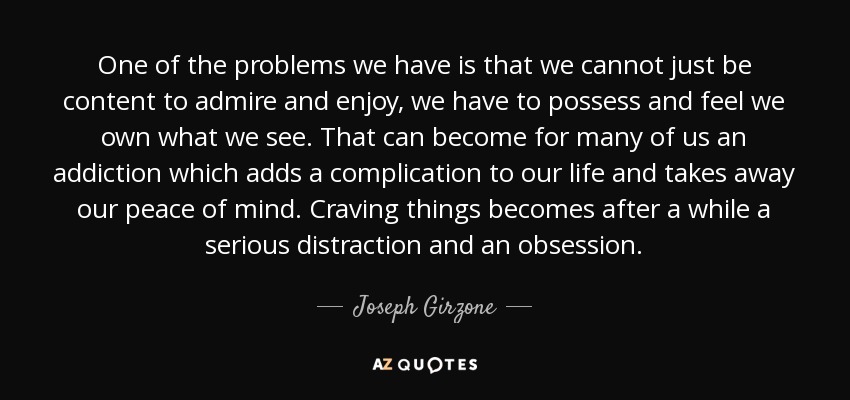 One of the problems we have is that we cannot just be content to admire and enjoy, we have to possess and feel we own what we see. That can become for many of us an addiction which adds a complication to our life and takes away our peace of mind. Craving things becomes after a while a serious distraction and an obsession. - Joseph Girzone