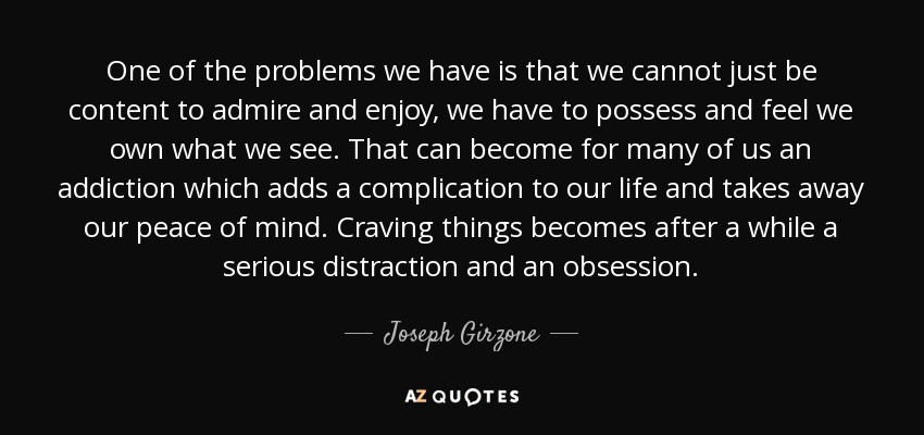 One of the problems we have is that we cannot just be content to admire and enjoy, we have to possess and feel we own what we see. That can become for many of us an addiction which adds a complication to our life and takes away our peace of mind. Craving things becomes after a while a serious distraction and an obsession. - Joseph Girzone