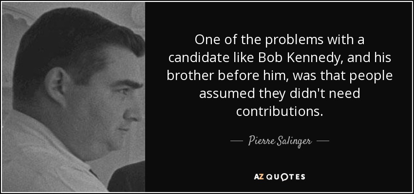 One of the problems with a candidate like Bob Kennedy, and his brother before him, was that people assumed they didn't need contributions. - Pierre Salinger