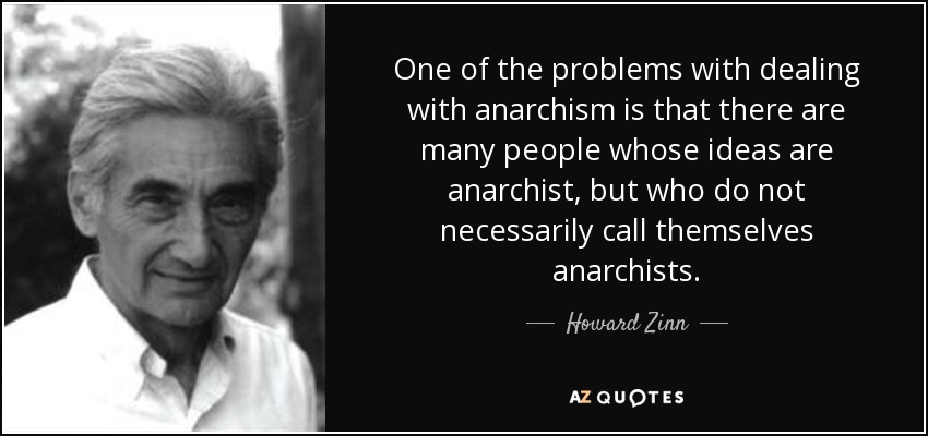 One of the problems with dealing with anarchism is that there are many people whose ideas are anarchist, but who do not necessarily call themselves anarchists. - Howard Zinn