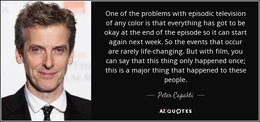 One of the problems with episodic television of any color is that everything has got to be okay at the end of the episode so it can start again next week. So the events that occur are rarely life-changing. But with film, you can say that this thing only happened once; this is a major thing that happened to these people. - Peter Capaldi