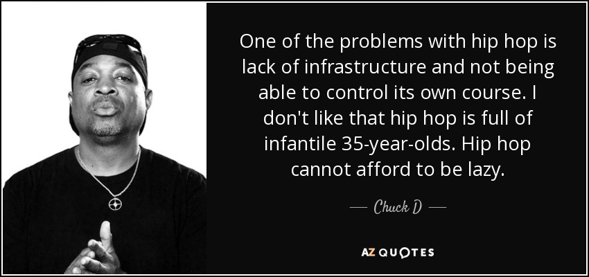 One of the problems with hip hop is lack of infrastructure and not being able to control its own course. I don't like that hip hop is full of infantile 35-year-olds. Hip hop cannot afford to be lazy. - Chuck D