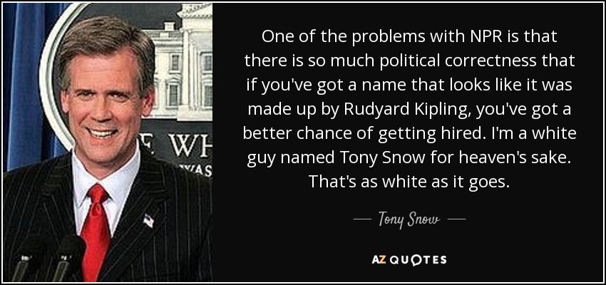 One of the problems with NPR is that there is so much political correctness that if you've got a name that looks like it was made up by Rudyard Kipling, you've got a better chance of getting hired. I'm a white guy named Tony Snow for heaven's sake. That's as white as it goes. - Tony Snow