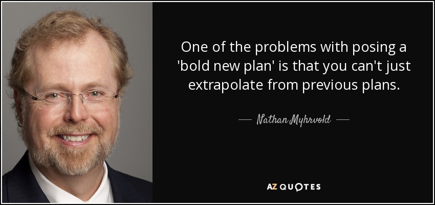 One of the problems with posing a 'bold new plan' is that you can't just extrapolate from previous plans. - Nathan Myhrvold
