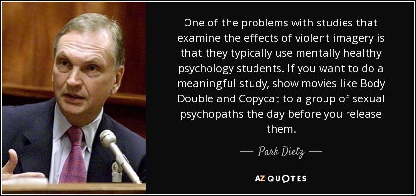 One of the problems with studies that examine the effects of violent imagery is that they typically use mentally healthy psychology students. If you want to do a meaningful study, show movies like Body Double and Copycat to a group of sexual psychopaths the day before you release them. - Park Dietz