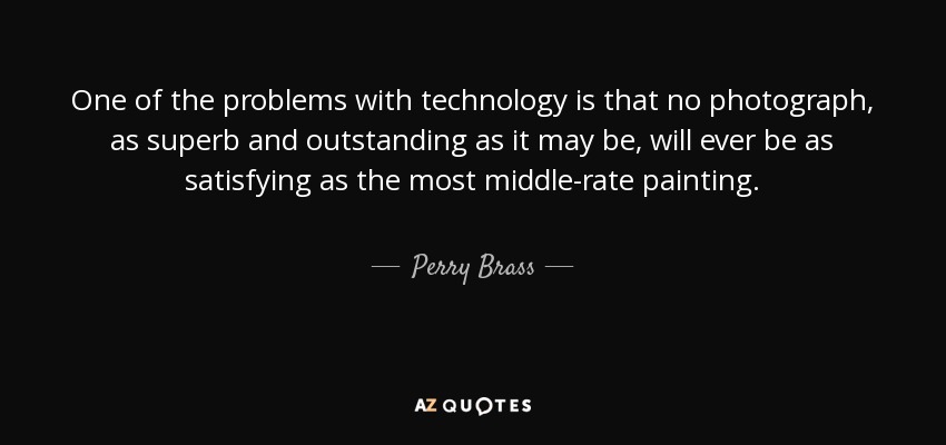 One of the problems with technology is that no photograph, as superb and outstanding as it may be, will ever be as satisfying as the most middle-rate painting. - Perry Brass