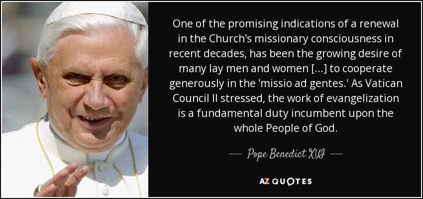 One of the promising indications of a renewal in the Church's missionary consciousness in recent decades, has been the growing desire of many lay men and women [...] to cooperate generously in the 'missio ad gentes.' As Vatican Council II stressed, the work of evangelization is a fundamental duty incumbent upon the whole People of God. - Pope Benedict XVI