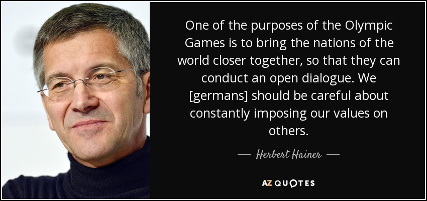 One of the purposes of the Olympic Games is to bring the nations of the world closer together, so that they can conduct an open dialogue. We [germans] should be careful about constantly imposing our values on others. - Herbert Hainer